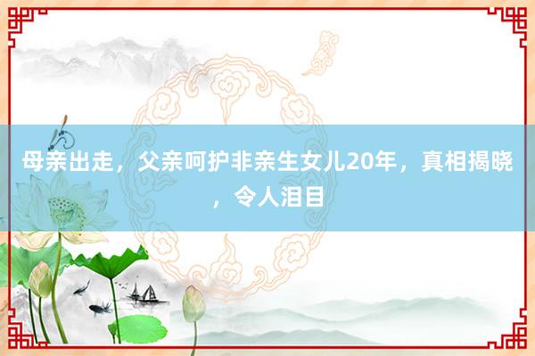 母亲出走，父亲呵护非亲生女儿20年，真相揭晓，令人泪目