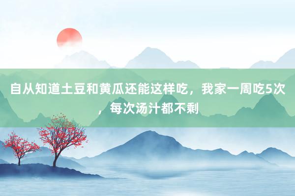 自从知道土豆和黄瓜还能这样吃，我家一周吃5次，每次汤汁都不剩