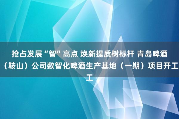 抢占发展“智”高点 焕新提质树标杆 青岛啤酒（鞍山）公司数智化啤酒生产基地（一期）项目开工