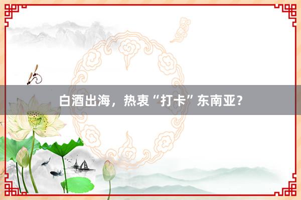 白酒出海，热衷“打卡”东南亚？