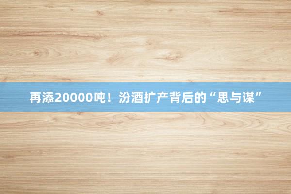 再添20000吨！汾酒扩产背后的“思与谋”