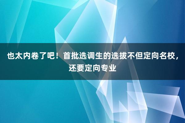 也太内卷了吧！首批选调生的选拔不但定向名校，还要定向专业