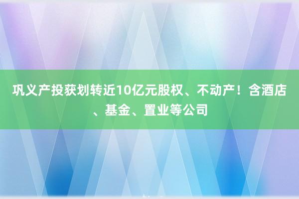 巩义产投获划转近10亿元股权、不动产！含酒店、基金、置业等公司