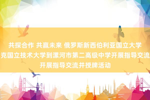 共探合作 共赢未来 俄罗斯新西伯利亚国立大学、伊热夫斯克国立技术大学到漯河市第二高级中学开展指导交流并授牌活动