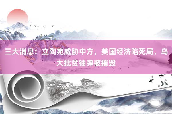 三大消息：立陶宛威胁中方，美国经济陷死局，乌大批贫铀弹被摧毁