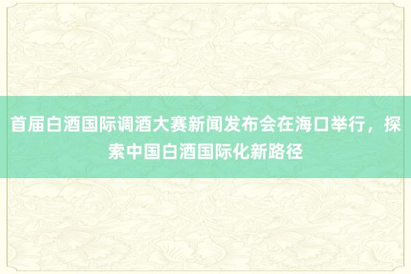 首届白酒国际调酒大赛新闻发布会在海口举行，探索中国白酒国际化新路径