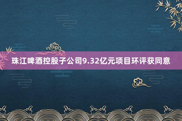 珠江啤酒控股子公司9.32亿元项目环评获同意