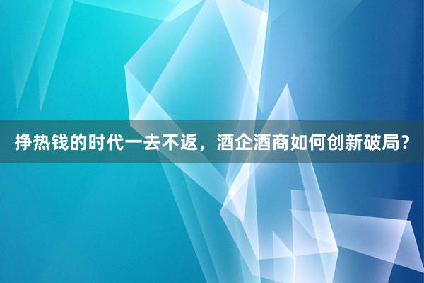 挣热钱的时代一去不返，酒企酒商如何创新破局？