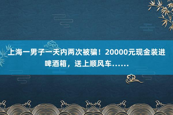 上海一男子一天内两次被骗！20000元现金装进啤酒箱，送上顺风车……