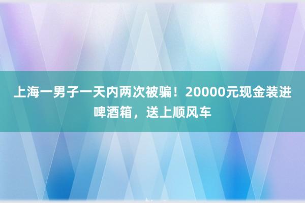 上海一男子一天内两次被骗！20000元现金装进啤酒箱，送上顺风车