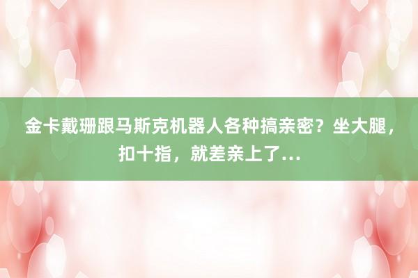 金卡戴珊跟马斯克机器人各种搞亲密？坐大腿，扣十指，就差亲上了…