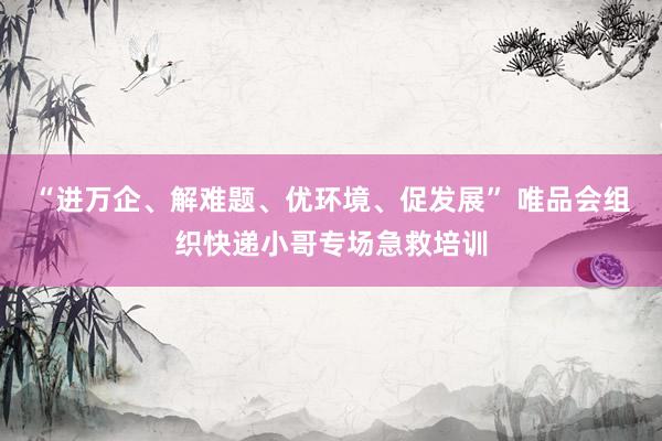 “进万企、解难题、优环境、促发展” 唯品会组织快递小哥专场急救培训