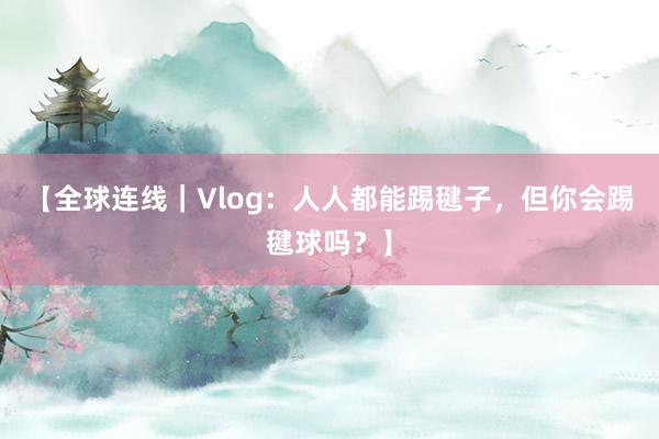 【全球连线｜Vlog：人人都能踢毽子，但你会踢毽球吗？】