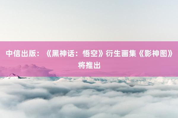 中信出版：《黑神话：悟空》衍生画集《影神图》将推出