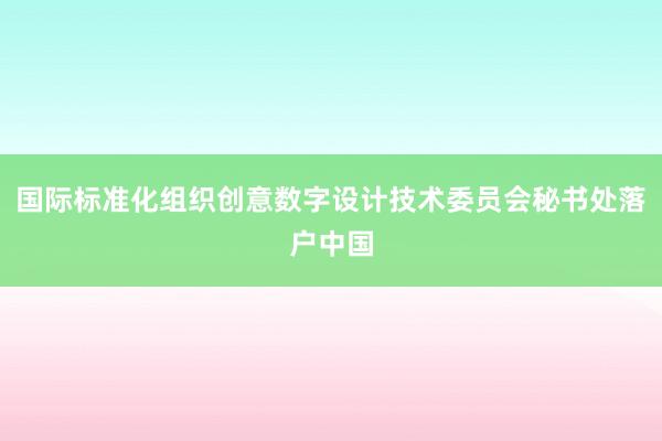 国际标准化组织创意数字设计技术委员会秘书处落户中国