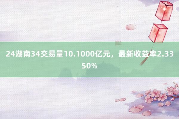 24湖南34交易量10.1000亿元，最新收益率2.3350%