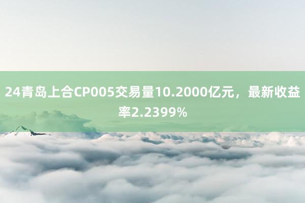 24青岛上合CP005交易量10.2000亿元，最新收益率2.2399%